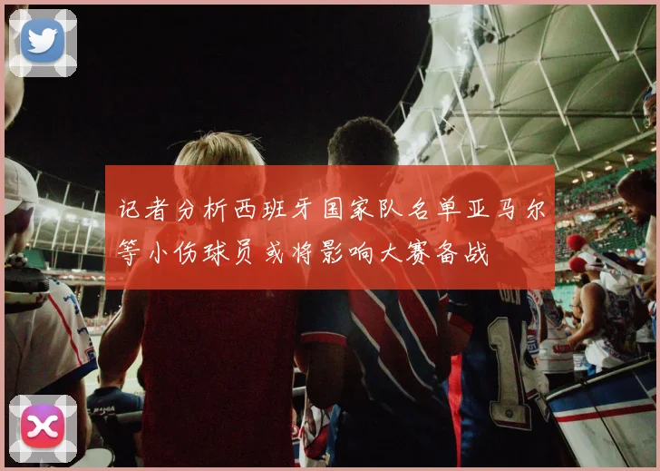 记者分析西班牙国家队名单亚马尔等小伤球员或将影响大赛备战
