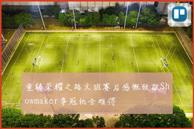 重铸荣耀之路文班赛后感慨致敬Showmaker争冠机会难得