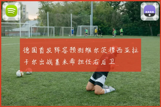 德国首发阵容预测维尔茨穆西亚拉卡尔出战基米希担任右后卫