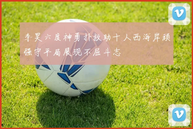 李昊六度神勇扑救助十人西海岸顽强守平局展现不屈斗志