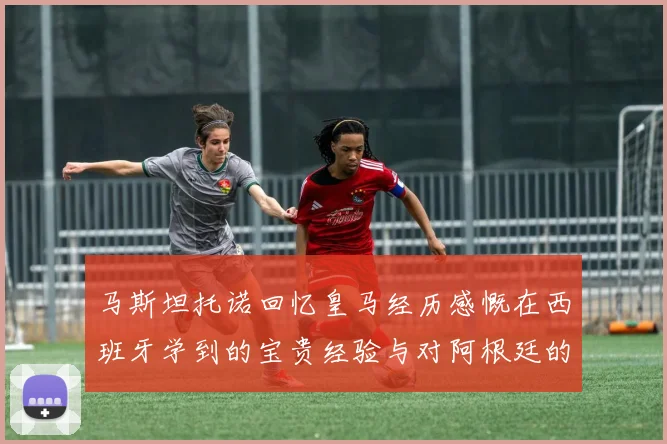 马斯坦托诺回忆皇马经历感慨在西班牙学到的宝贵经验与对阿根廷的思念