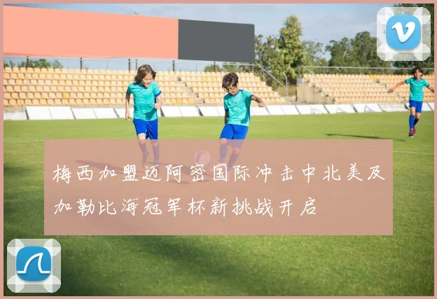 梅西加盟迈阿密国际冲击中北美及加勒比海冠军杯新挑战开启