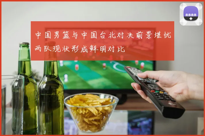 中国男篮与中国台北对决前景堪忧两队现状形成鲜明对比