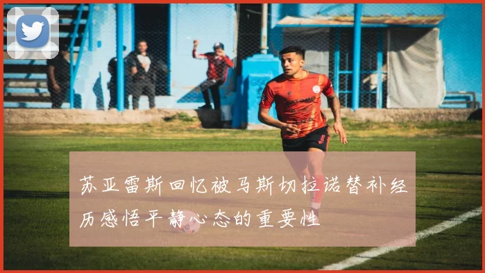 苏亚雷斯回忆被马斯切拉诺替补经历感悟平静心态的重要性