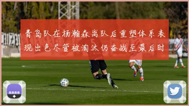 青岛队在杨瀚森离队后重塑体系表现出色尽管被淘汰仍奋战至最后时刻
