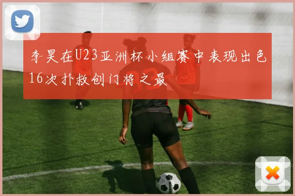 李昊在U23亚洲杯小组赛中表现出色16次扑救创门将之最