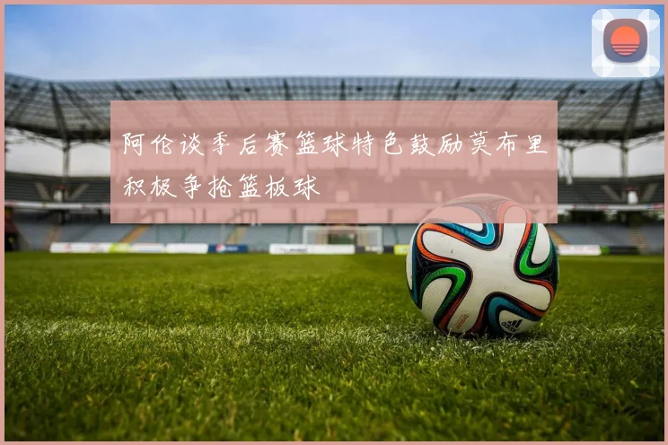 阿伦谈季后赛篮球特色鼓励莫布里积极争抢篮板球