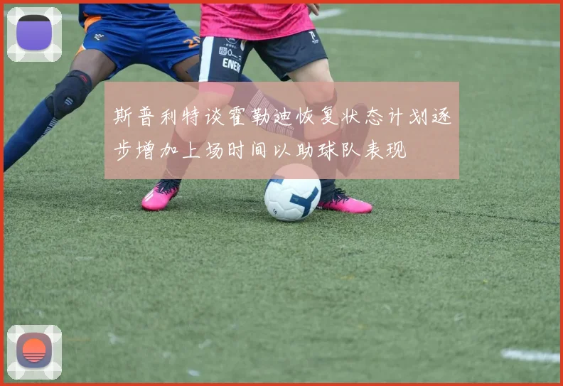 斯普利特谈霍勒迪恢复状态计划逐步增加上场时间以助球队表现