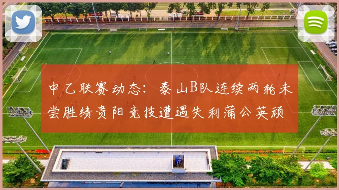 中乙联赛动态：泰山B队连续两轮未尝胜绩贵阳竞技遭遇失利蒲公英顽强战平