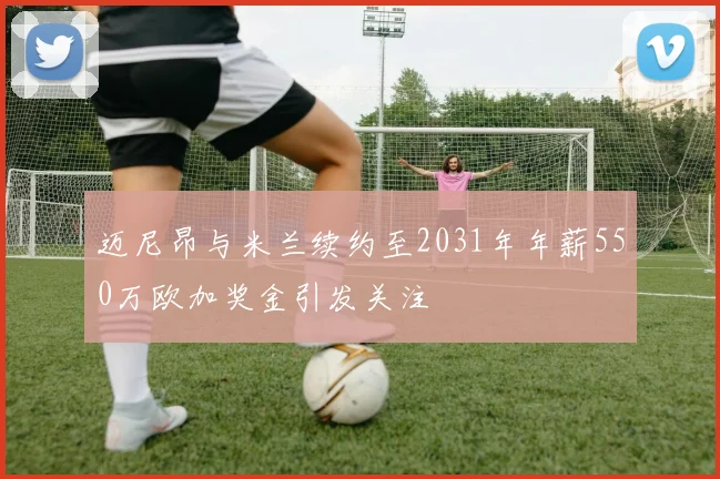 迈尼昂与米兰续约至2031年年薪550万欧加奖金引发关注