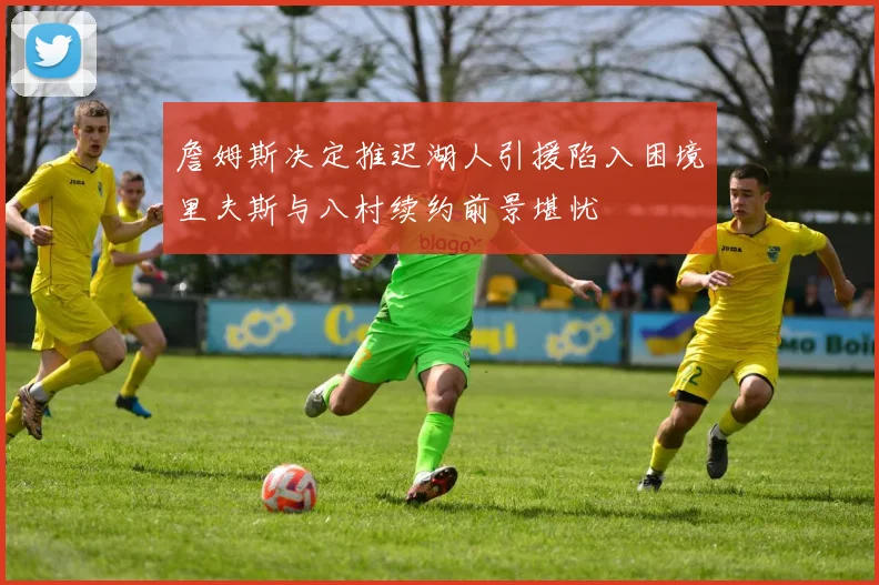 詹姆斯决定推迟湖人引援陷入困境里夫斯与八村续约前景堪忧