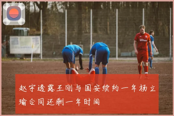 赵宇透露王刚与国安续约一年杨立瑜合同还剩一年时间